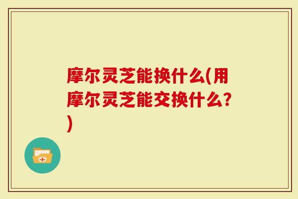 摩尔灵芝能换什么(用摩尔灵芝能交换什么？)
