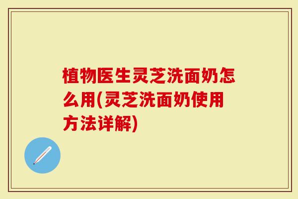植物医生灵芝洗面奶怎么用(灵芝洗面奶使用方法详解)