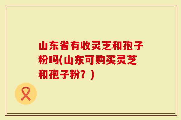 山东省有收灵芝和孢子粉吗(山东可购买灵芝和孢子粉？)