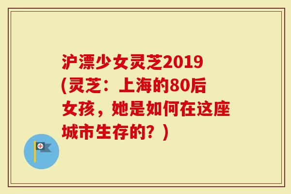 沪漂少女灵芝2019(灵芝：上海的80后女孩，她是如何在这座城市生存的？)