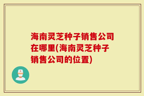 海南灵芝种子销售公司在哪里(海南灵芝种子销售公司的位置)