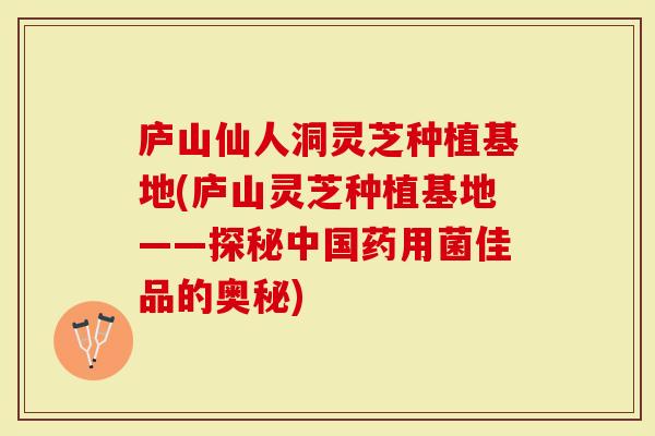 庐山仙人洞灵芝种植基地(庐山灵芝种植基地——探秘中国药用菌佳品的奥秘)