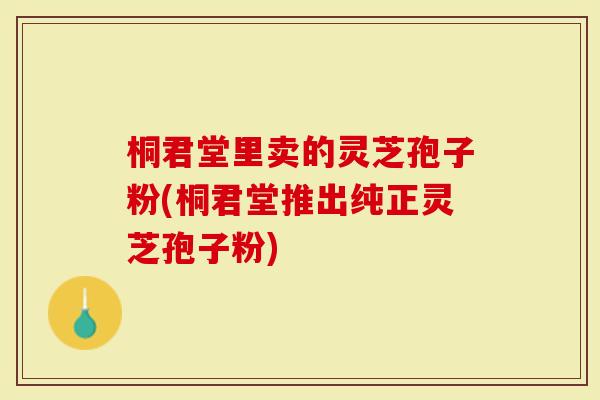 桐君堂里卖的灵芝孢子粉(桐君堂推出纯正灵芝孢子粉)