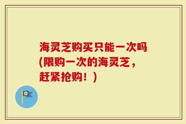 海灵芝购买只能一次吗(限购一次的海灵芝，赶紧抢购！)