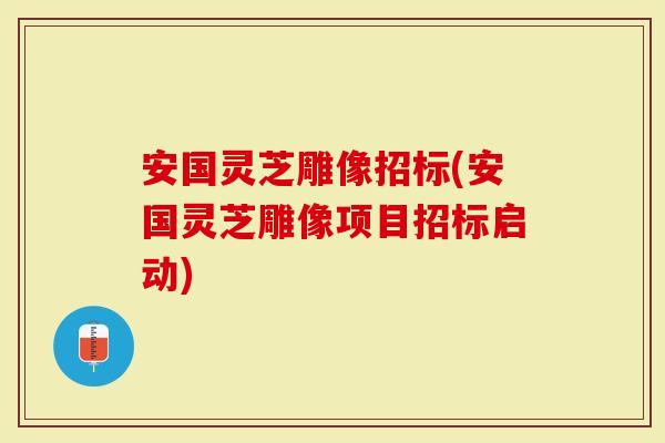 安国灵芝雕像招标(安国灵芝雕像项目招标启动)