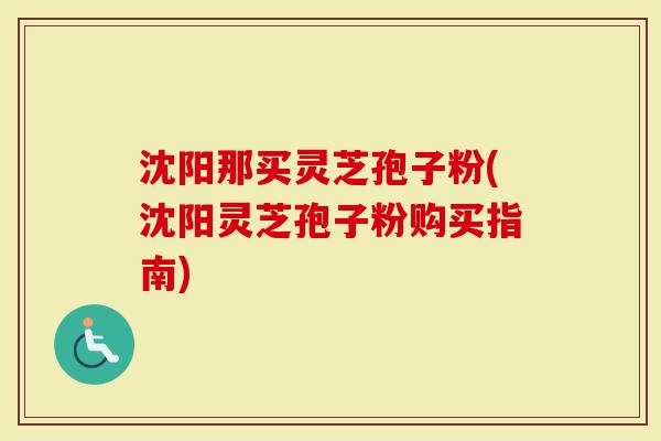 沈阳那买灵芝孢子粉(沈阳灵芝孢子粉购买指南)