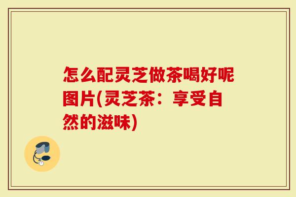 怎么配灵芝做茶喝好呢图片(灵芝茶：享受自然的滋味)