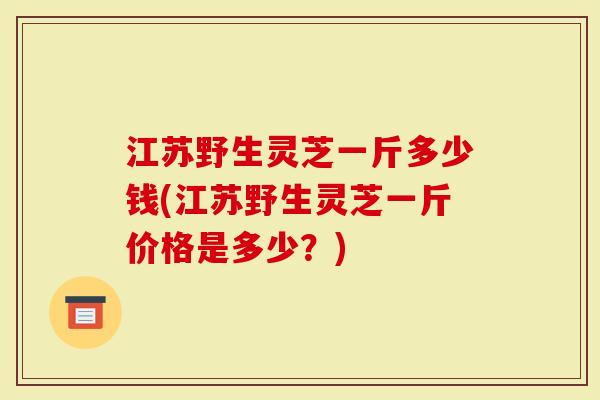 江苏野生灵芝一斤多少钱(江苏野生灵芝一斤价格是多少？)