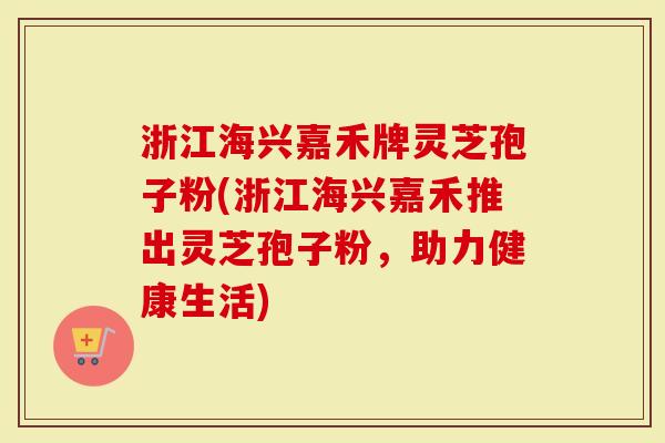 浙江海兴嘉禾牌灵芝孢子粉(浙江海兴嘉禾推出灵芝孢子粉，助力健康生活)