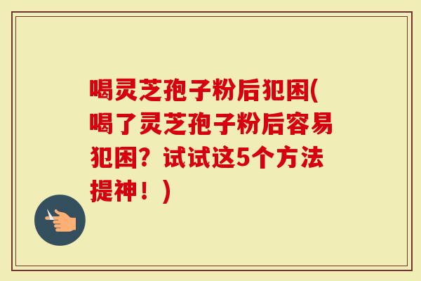 喝灵芝孢子粉后犯困(喝了灵芝孢子粉后容易犯困?试试这5个方法提神!)-第1张图片-灵芝大师 喝灵芝孢子粉后犯困(喝了灵芝孢子粉后容易犯困?试试这5个方法提神!)-第1张图片-灵芝大师