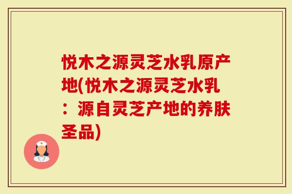 悦木之源灵芝水乳原产地(悦木之源灵芝水乳：源自灵芝产地的养肤圣品)