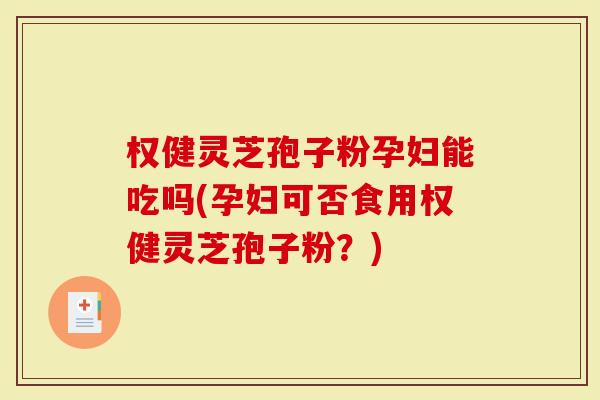 权健灵芝孢子粉孕妇能吃吗(孕妇可否食用权健灵芝孢子粉？)