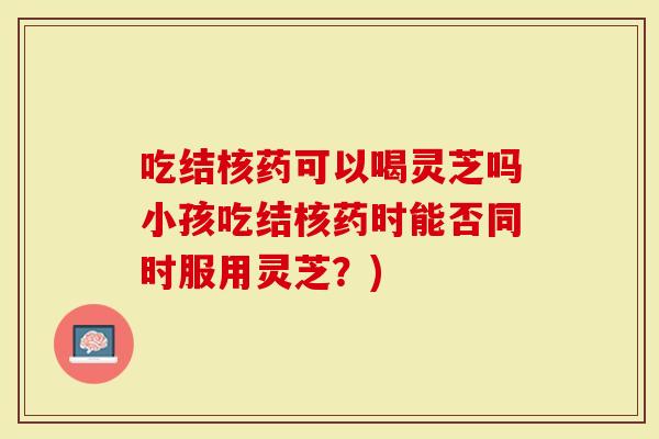 吃结核药可以喝灵芝吗小孩吃结核药时能否同时服用灵芝?)-第1张图片-灵芝大师 吃结核药可以喝灵芝吗小孩吃结核药时能否同时服用灵芝?)-第1张图片-灵芝大师