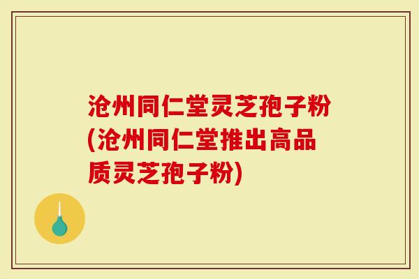 沧州同仁堂灵芝孢子粉(沧州同仁堂推出高品质灵芝孢子粉)