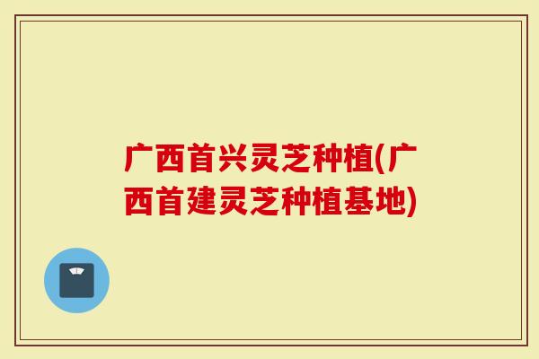 广西首兴灵芝种植(广西首建灵芝种植基地)