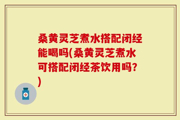 桑黄灵芝煮水搭配闭经能喝吗(桑黄灵芝煮水可搭配闭经茶饮用吗？)