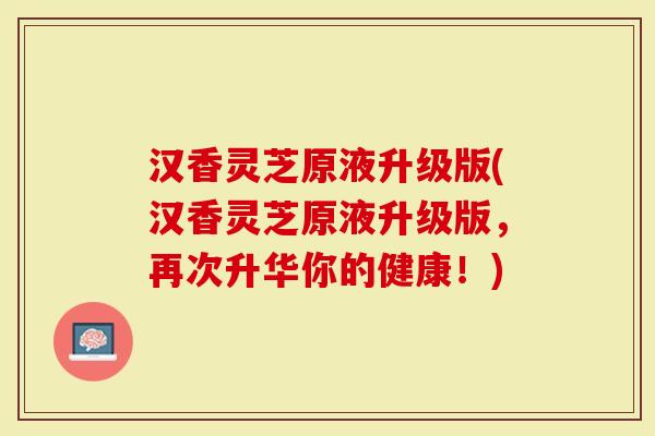 汉香灵芝原液升级版(汉香灵芝原液升级版,再次升华你的健康!)-第1张图片-灵芝大师 汉香灵芝原液升级版(汉香灵芝原液升级版,再次升华你的健康!)-第1张图片-灵芝大师