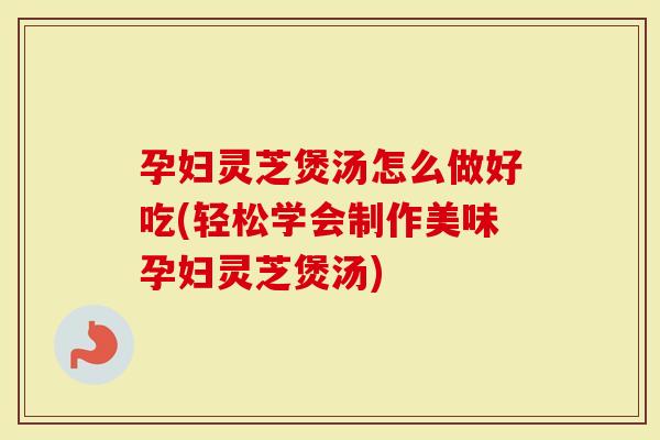 孕妇灵芝煲汤怎么做好吃(轻松学会制作美味孕妇灵芝煲汤)