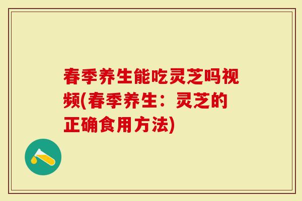 春季养生能吃灵芝吗视频(春季养生：灵芝的正确食用方法)