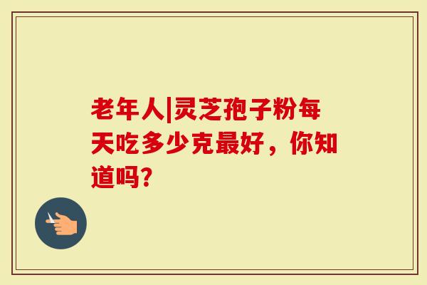 老年人|灵芝孢子粉每天吃多少克最好,你知道吗?-第1张图片-灵芝大师 老年人|灵芝孢子粉每天吃多少克最好,你知道吗?-第1张图片-灵芝大师