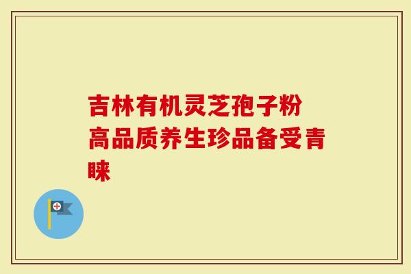吉林有机灵芝孢子粉 高品质养生珍品备受青睐