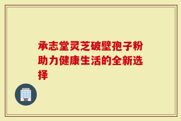 承志堂灵芝破壁孢子粉助力健康生活的全新选择