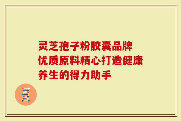 灵芝孢子粉胶囊品牌 优质原料精心打造健康养生的得力助手