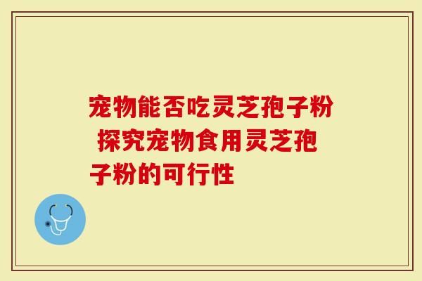宠物能否吃灵芝孢子粉 探究宠物食用灵芝孢子粉的可行性
