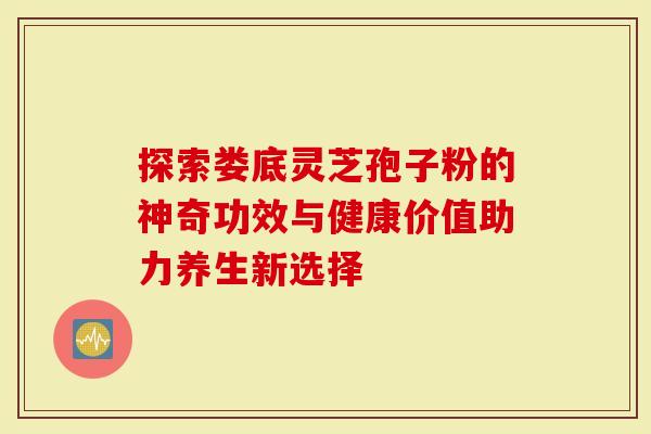 探索娄底灵芝孢子粉的神奇功效与健康价值助力养生新选择