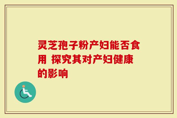 灵芝孢子粉产妇能否食用 探究其对产妇健康的影响