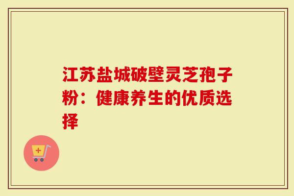 江苏盐城破壁灵芝孢子粉：健康养生的优质选择-第1张图片-灵芝大师