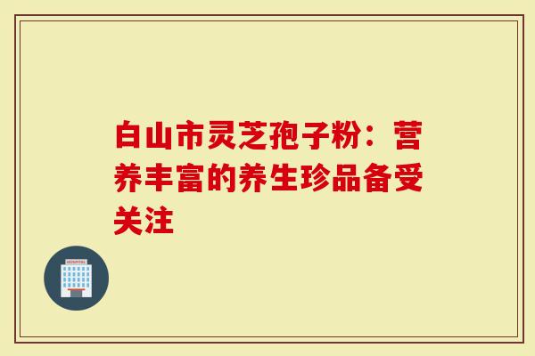 白山市灵芝孢子粉：营养丰富的养生珍品备受关注