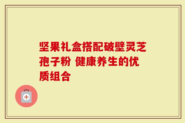 坚果礼盒搭配破壁灵芝孢子粉 健康养生的优质组合