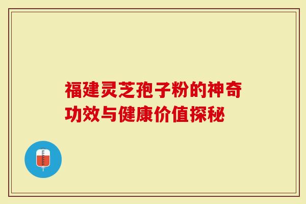 福建灵芝孢子粉的神奇功效与健康价值探秘