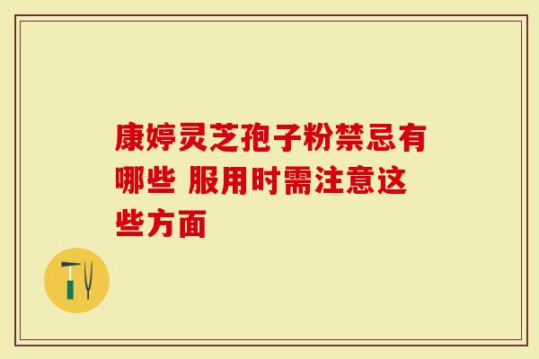 康婷灵芝孢子粉禁忌有哪些 服用时需注意这些方面