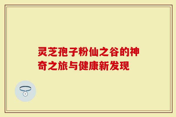 灵芝孢子粉仙之谷的神奇之旅与健康新发现-第1张图片-灵芝大师 灵芝孢子粉仙之谷的神奇之旅与健康新发现-第1张图片-灵芝大师