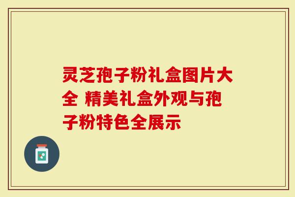 灵芝孢子粉礼盒图片大全 精美礼盒外观与孢子粉特色全展示
