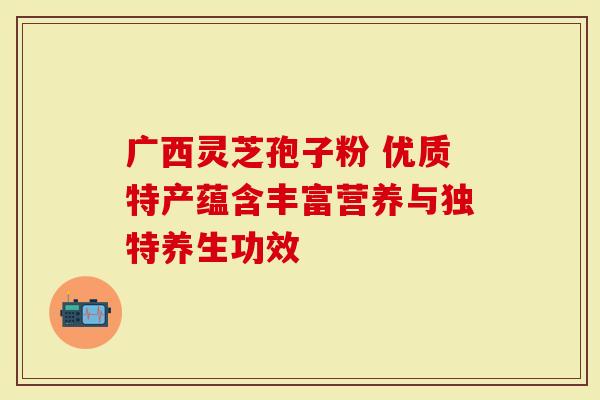 广西灵芝孢子粉 优质特产蕴含丰富营养与独特养生功效