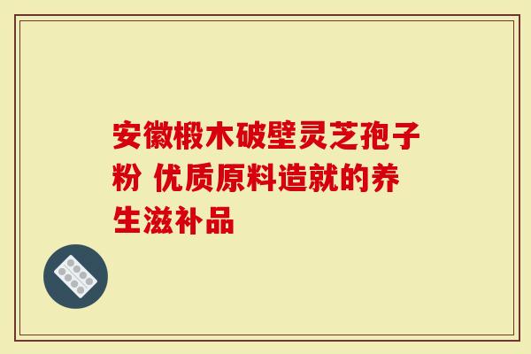 安徽椴木破壁灵芝孢子粉 优质原料造就的养生滋补品