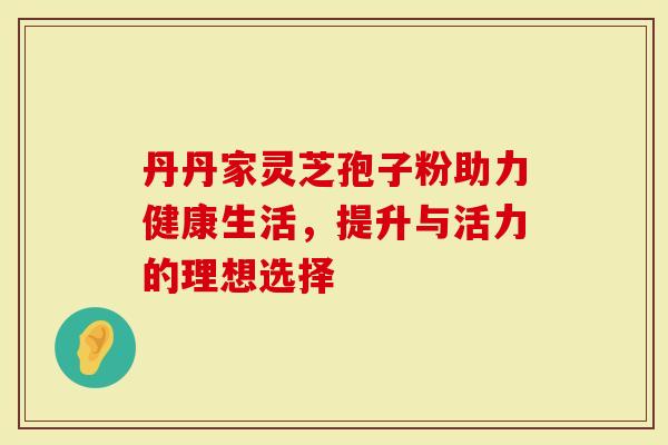 丹丹家灵芝孢子粉助力健康生活，提升与活力的理想选择