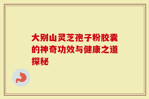 大别山灵芝孢子粉胶囊的神奇功效与健康之道探秘