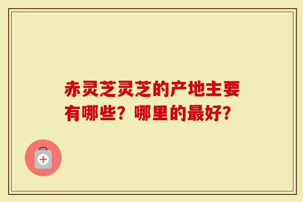 赤灵芝灵芝的产地主要有哪些?哪里的最好?-第1张图片-灵芝大师 赤灵芝灵芝的产地主要有哪些?哪里的最好?-第1张图片-灵芝大师