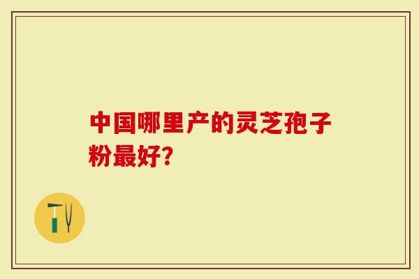 中国哪里产的灵芝孢子粉最好？