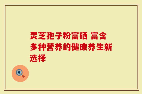 灵芝孢子粉富硒 富含多种营养的健康养生新选择