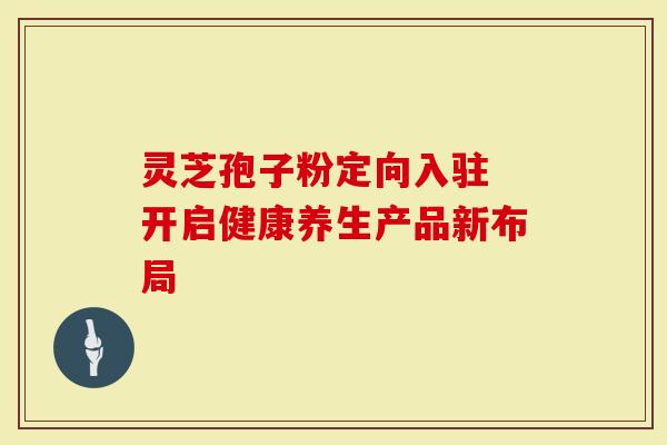 灵芝孢子粉定向入驻 开启健康养生产品新布局