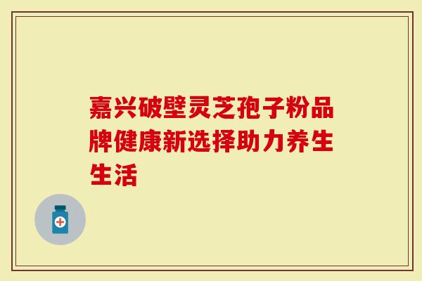 嘉兴破壁灵芝孢子粉品牌健康新选择助力养生生活