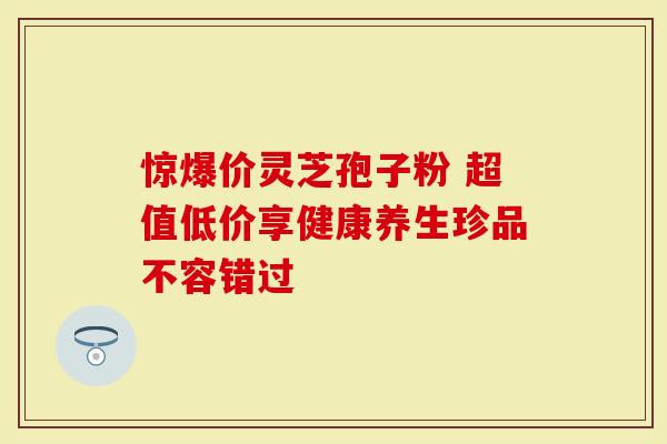 惊爆价灵芝孢子粉 超值低价享健康养生珍品不容错过