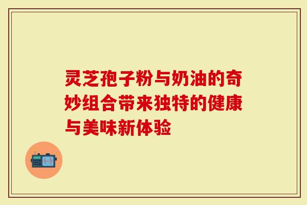 灵芝孢子粉与奶油的奇妙组合带来独特的健康与美味新体验