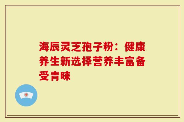 海辰灵芝孢子粉：健康养生新选择营养丰富备受青睐
