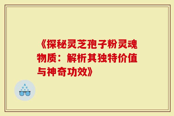 《探秘灵芝孢子粉灵魂物质：解析其独特价值与神奇功效》